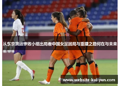 从东京奥运惨败小组出局看中国女足困局与重建之路何在与未来 从东京奥运惨败小组出局看中国女足困局与重建之路何在与未来