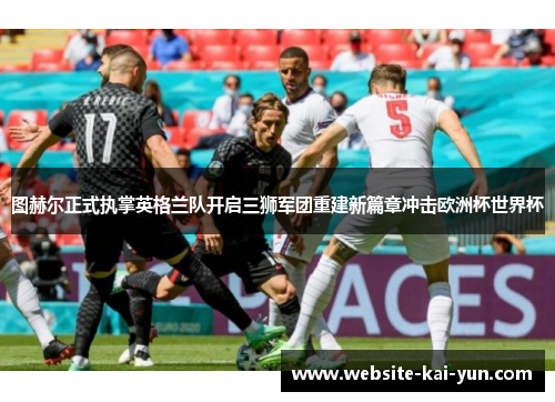 图赫尔正式执掌英格兰队开启三狮军团重建新篇章冲击欧洲杯世界杯